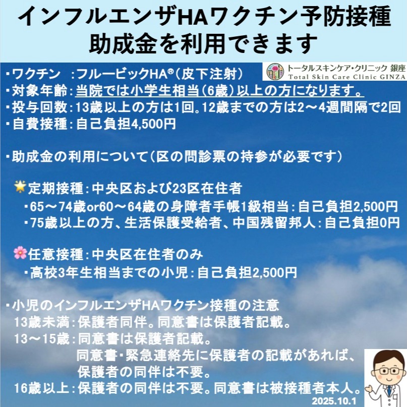 インフルエンザHAワクチン予防接種
※助成金を利用できます!
※自費でのワクチン接種も可能です。
・ワクチン:フルービックHA:皮下注射
・対象年齢:当院では小学生相当(6歳)以上の方になります。
・投与回数:
13歳以上の方は1回。
12歳までの方は2〜4週間隔で2回。
・自費接種:自己負担4,500円
・助成金の利用には区の問診票の持参が必要です。
🌟定期接種:中央区および23区在住者
🌸任意接種:中央区在住者のみ
各種要件がございますので、詳しくは中央区のホームページをご覧下さい。
院長
#インフルエンザ #予防接種 #助成金 #フルービック #聖路加国際病院 #聖路加 #東銀座 #皮膚科 #トータルスキンケアクリニック #トータルスキンケアクリニック銀座 #銀座松竹スクエア #築地駅 #東銀座駅