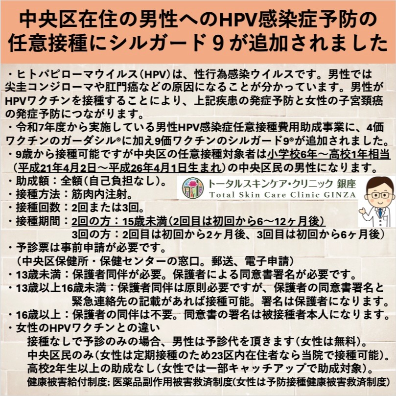 男性HPV予防接種(シルガード9®)追加!
中央区在住の男性へのHPV感染症予防の
任意接種助成事業に女性HPVワクチンで使用されている9価ワクチンのシルガード9が追加されました。
・ヒトパピローマウイルス(HPV)は、性行為感染ウイルスで、男性では尖圭コンジローマや肛門癌などの原因になることが分かっています。男性がHPVワクチンを接種することにより、上記疾患の発症予防と女性の子宮頚癌の発症予防につながります。
・令和7年度から実施している男性HPV感染症任意接種費用助成事業に、4価ワクチンのガーダシル®に加え、女性でも使用されているより効果の高い9価ワクチンのシルガード9が追加されました。
・9歳から接種可能ですが中央区の任意接種対象者は小学校6年〜高校1年相当
(平成21年4月2日〜平成26年4月1日生まれ)の中央区民の男性になります。
・助成額:全額(自己負担なし)。
・接種方法:筋肉内注射。
・接種回数:2回または3回。
・接種期間:2回の方:15歳未満
(2回目は初回から6〜12ヶ月後)
3回の方:2回目は初回から2ヶ月後、3回目は初回から6ヶ月後
・予診票は保健所等で事前申請が必要です。
・13歳未満では保護者同伴で、保護者による同意書署名が必要です。
・13歳以上16歳未満:保護者同伴は原則必要ですが、保護者の同意書署名と緊急連絡先の記載があれば接種可能。署名は保護者になります。
・16歳以上:保護者の同伴は不要。同意書の署名は被接種者本人になります。
・女性のHPVワクチンとの違い
女性は定期接種のため23区内在住者なら当院で接種可能ですが、男性は任意接種のため中央区在住者のみになります。女性では一部キャッチアップで助成対象となりますが、男性では高校2年生以上のキャッチアップ助成制度はありません。
健康被害給付制度は、女性では予防接種健康被害救済制度になりますが、男性では 医薬品副作用被害救済制度が適用になります。
院長
#築地駅 #東銀座駅 #東銀座 #皮膚科 #クリニック #トータルスキンケア #トータルスキンケアクリニック銀座 #予防接種 #HPVワクチン #シルガード9 #聖路加 #聖路加国際病院 #銀座松竹スクエア #中央区 #任意接種 #尖圭コンジローマ #肛門癌 #喉頭癌 #子宮頚癌 #性感染症 #助成金